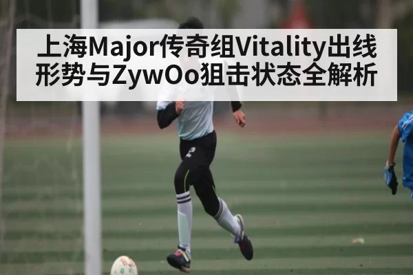 上海Major传奇组Vitality出线形势与ZywOo狙击状态全解析